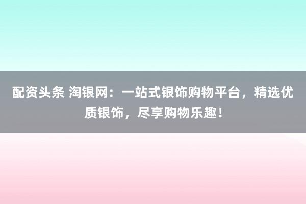 配资头条 淘银网：一站式银饰购物平台，精选优质银饰，尽享购物乐趣！