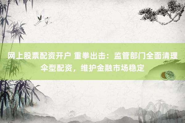 网上股票配资开户 重拳出击：监管部门全面清理伞型配资，维护金融市场稳定