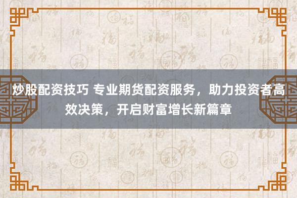 炒股配资技巧 专业期货配资服务，助力投资者高效决策，开启财富增长新篇章