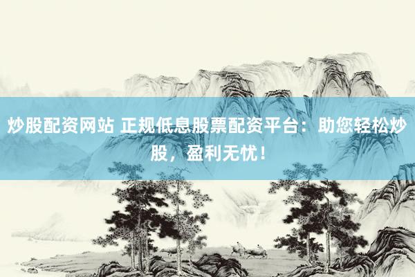 炒股配资网站 正规低息股票配资平台：助您轻松炒股，盈利无忧！