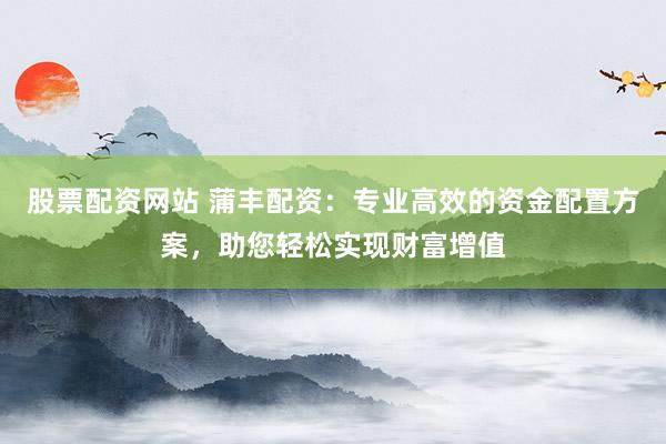 股票配资网站 蒲丰配资：专业高效的资金配置方案，助您轻松实现财富增值