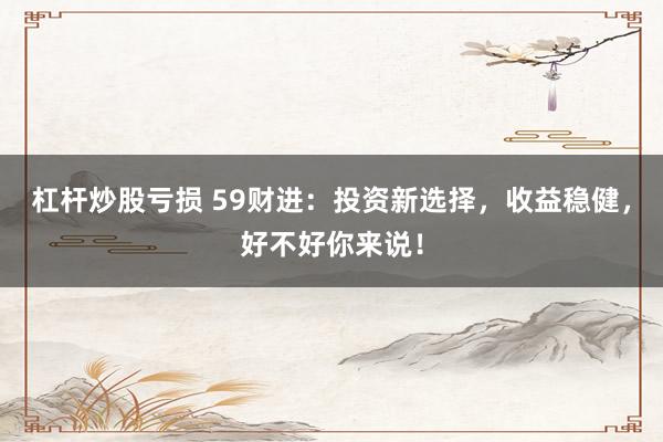 杠杆炒股亏损 59财进：投资新选择，收益稳健，好不好你来说！