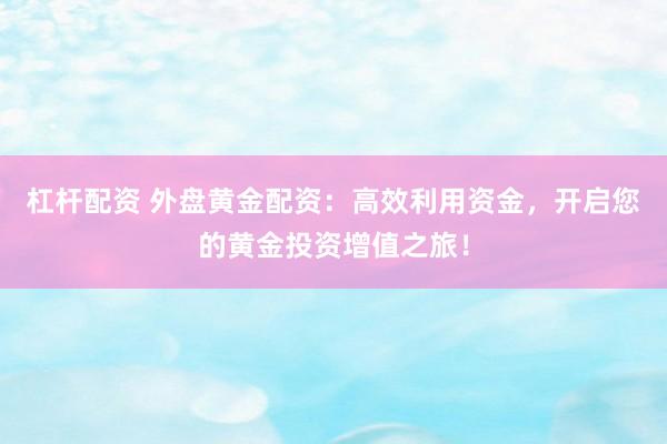 杠杆配资 外盘黄金配资：高效利用资金，开启您的黄金投资增值之旅！