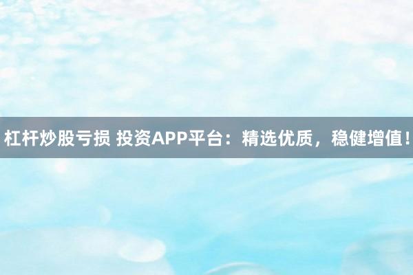 杠杆炒股亏损 投资APP平台：精选优质，稳健增值！