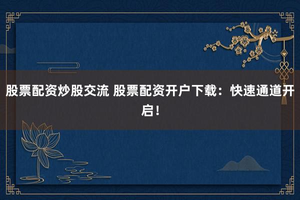 股票配资炒股交流 股票配资开户下载：快速通道开启！