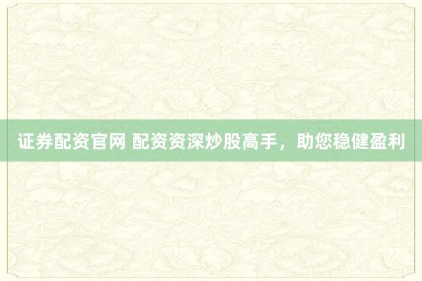 证券配资官网 配资资深炒股高手，助您稳健盈利