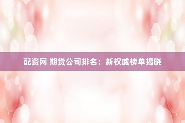 配资网 期货公司排名：新权威榜单揭晓