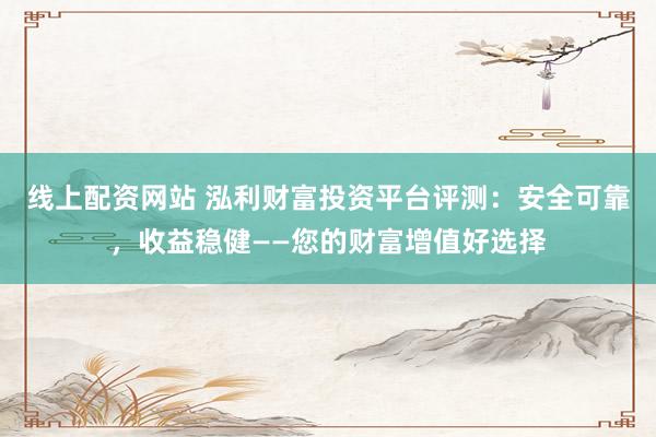 线上配资网站 泓利财富投资平台评测：安全可靠，收益稳健——您的财富增值好选择