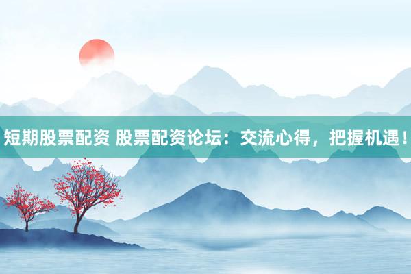 短期股票配资 股票配资论坛:交流心得,把握机遇!