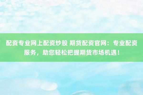 配资专业网上配资炒股 期货配资官网：专业配资服务，助您轻松把握期货市场机遇！