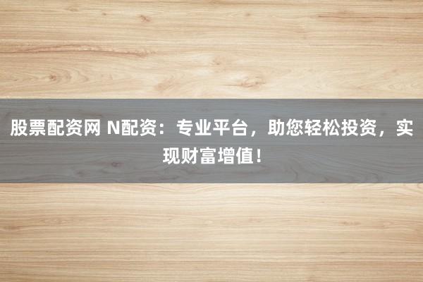 股票配资网 N配资：专业平台，助您轻松投资，实现财富增值！