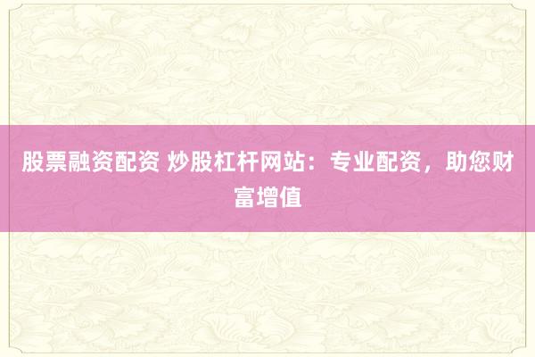 股票融资配资 炒股杠杆网站：专业配资，助您财富增值