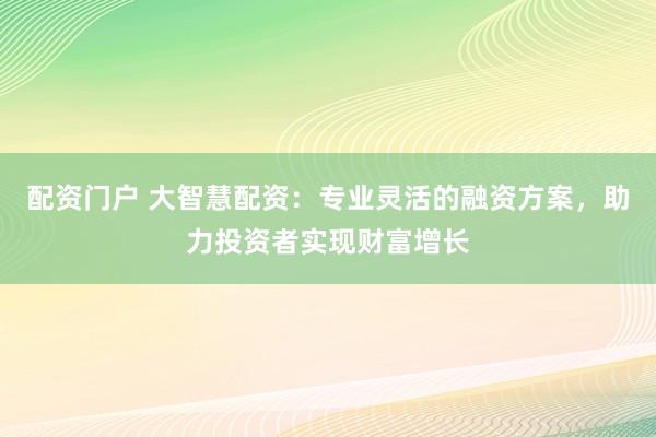 配资门户 大智慧配资：专业灵活的融资方案，助力投资者实现财富增长