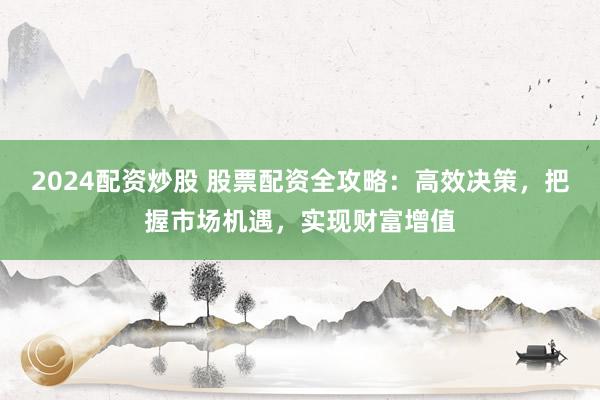 2024配资炒股 股票配资全攻略：高效决策，把握市场机遇，实现财富增值