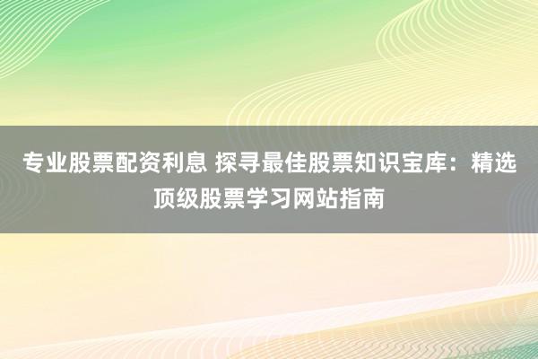 专业股票配资利息 探寻最佳股票知识宝库：精选顶级股票学习网站指南