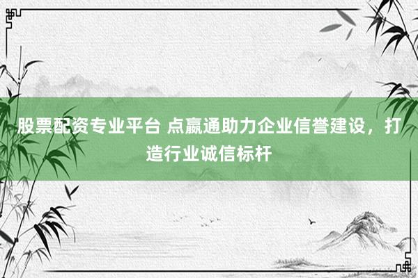 股票配资专业平台 点嬴通助力企业信誉建设，打造行业诚信标杆