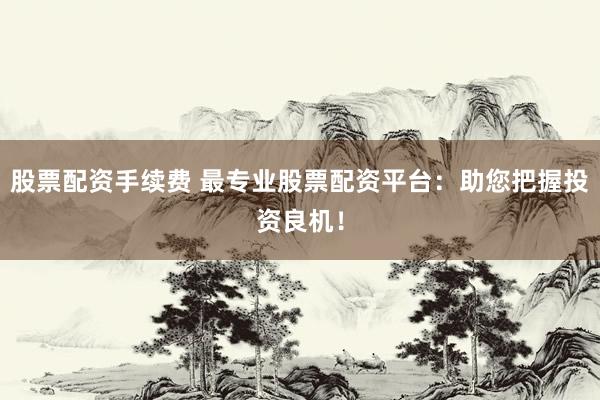 股票配资手续费 最专业股票配资平台：助您把握投资良机！