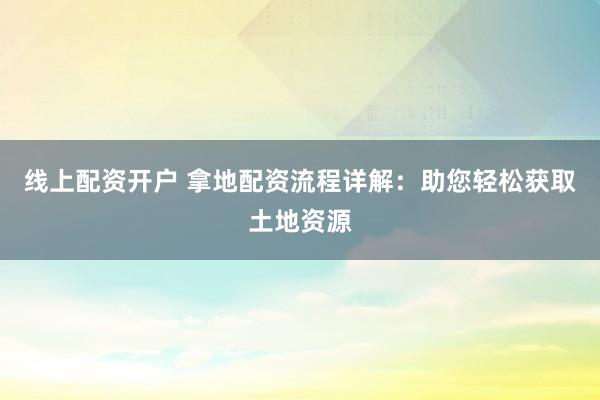 线上配资开户 拿地配资流程详解：助您轻松获取土地资源