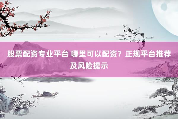 股票配资专业平台 哪里可以配资？正规平台推荐及风险提示