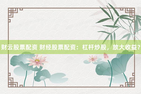 财云股票配资 财经股票配资：杠杆炒股，放大收益？