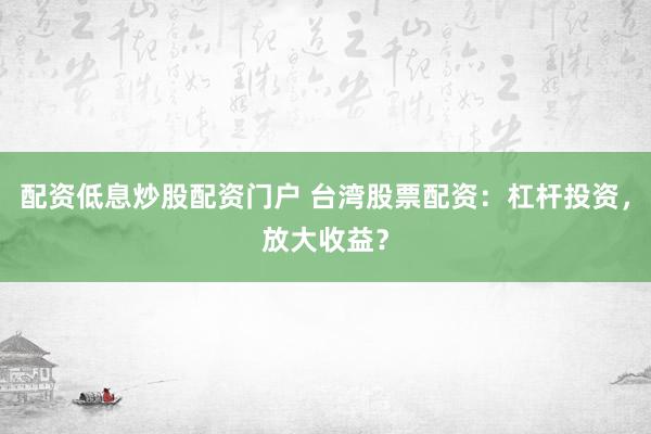 配资低息炒股配资门户 台湾股票配资：杠杆投资，放大收益？