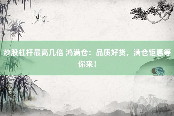炒股杠杆最高几倍 鸿满仓：品质好货，满仓钜惠等你来！