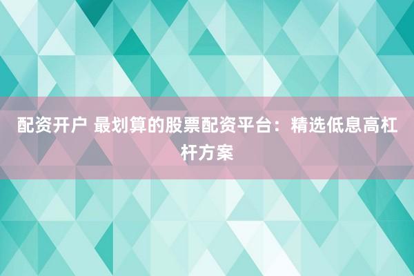 配资开户 最划算的股票配资平台：精选低息高杠杆方案