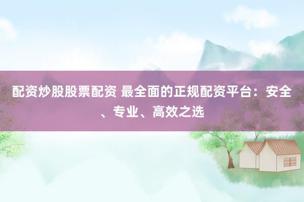 配资炒股股票配资 最全面的正规配资平台：安全、专业、高效之选