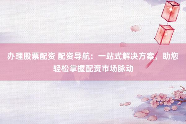 办理股票配资 配资导航：一站式解决方案，助您轻松掌握配资市场脉动
