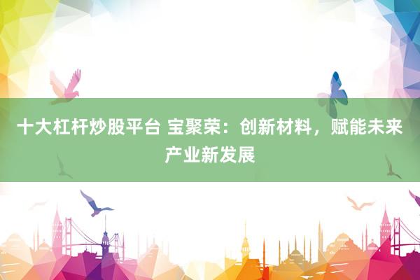 十大杠杆炒股平台 宝聚荣：创新材料，赋能未来产业新发展