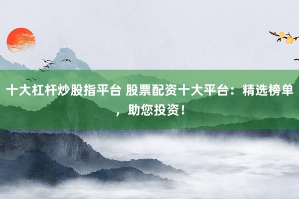 十大杠杆炒股指平台 股票配资十大平台：精选榜单，助您投资！