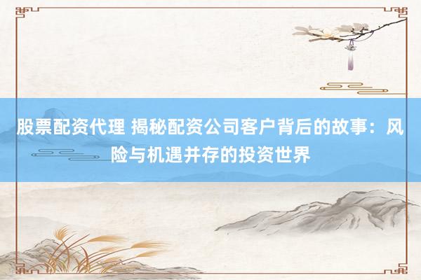 股票配资代理 揭秘配资公司客户背后的故事：风险与机遇并存的投资世界