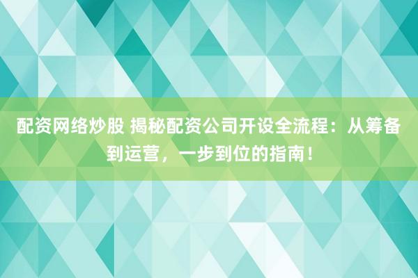 配资网络炒股 揭秘配资公司开设全流程：从筹备到运营，一步到位的指南！