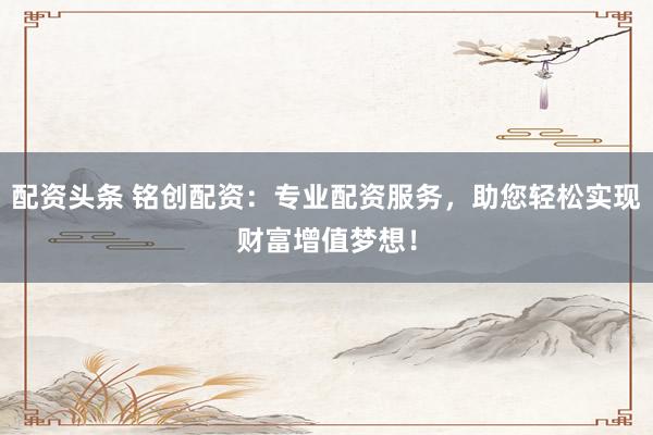 配资头条 铭创配资：专业配资服务，助您轻松实现财富增值梦想！